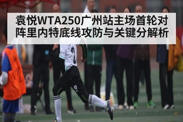 袁悦WTA250广州站主场首轮对阵里内特底线攻防与关键分解析